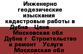 Инженерно-геодезические изыскания, кадастровые работы в Дубна › Цена ­ 1 000 - Московская обл., Дубна г. Строительство и ремонт » Услуги   . Московская обл.